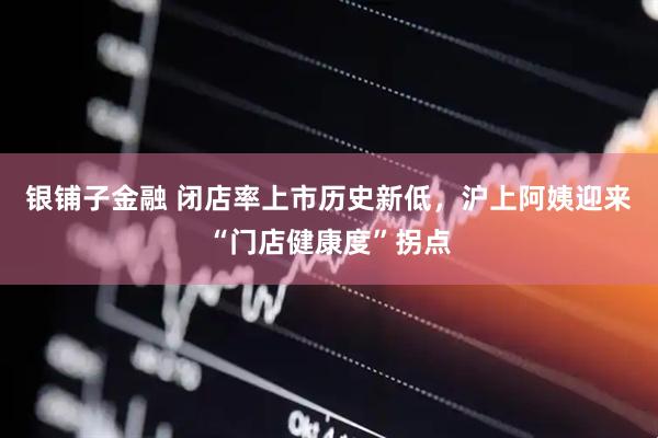 银铺子金融 闭店率上市历史新低，沪上阿姨迎来“门店健康度”拐点