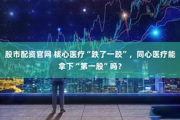 股市配资官网 核心医疗“跌了一跤”，同心医疗能拿下“第一股”吗？