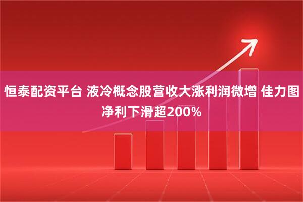 恒泰配资平台 液冷概念股营收大涨利润微增 佳力图净利下滑超200%