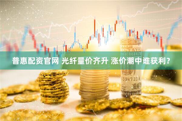 普惠配资官网 光纤量价齐升 涨价潮中谁获利？